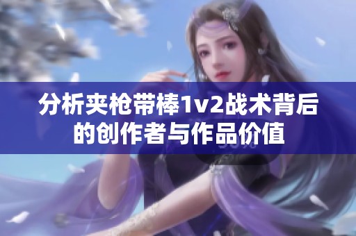 分析夹枪带棒1v2战术背后的创作者与作品价值