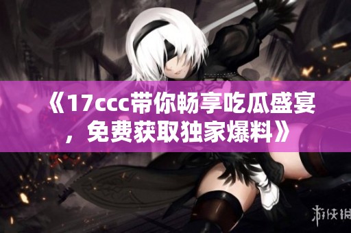 《17ccc带你畅享吃瓜盛宴，免费获取独家爆料》