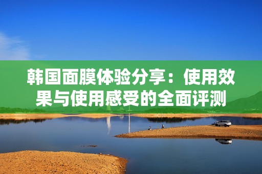 韩国面膜体验分享：使用效果与使用感受的全面评测