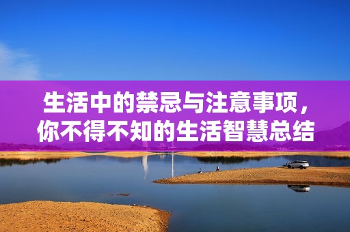 生活中的禁忌与注意事项，你不得不知的生活智慧总结
