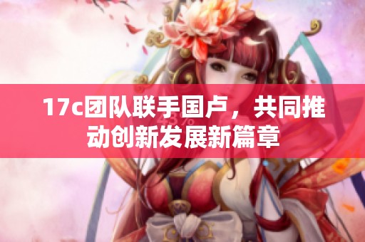 17c团队联手国卢，共同推动创新发展新篇章