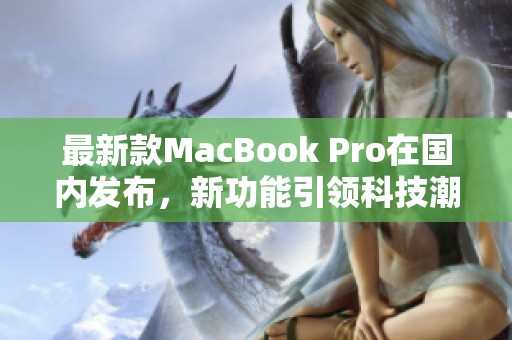 最新款MacBook Pro在国内发布，新功能引领科技潮流