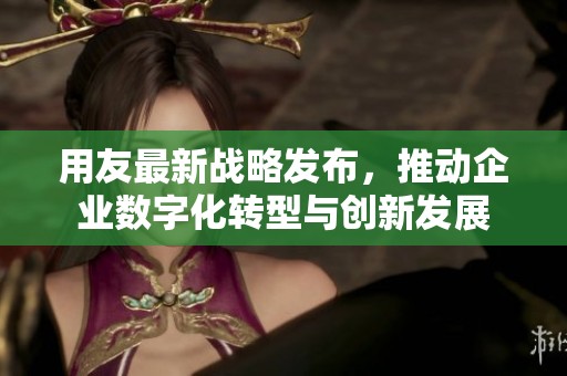 用友最新战略发布，推动企业数字化转型与创新发展
