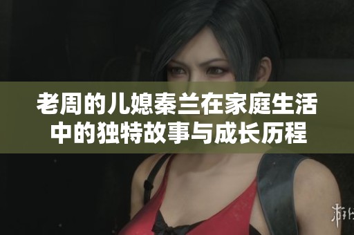 老周的儿媳秦兰在家庭生活中的独特故事与成长历程