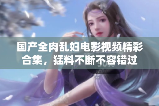 国产全肉乱妇电影视频精彩合集，猛料不断不容错过