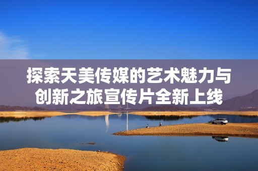 探索天美传媒的艺术魅力与创新之旅宣传片全新上线