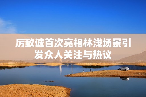 厉致诚首次亮相林浅场景引发众人关注与热议