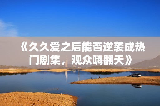《久久爱之后能否逆袭成热门剧集，观众嗨翻天》