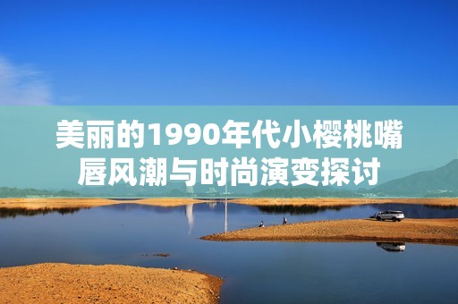 美丽的1990年代小樱桃嘴唇风潮与时尚演变探讨
