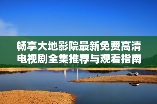 畅享大地影院最新免费高清电视剧全集推荐与观看指南