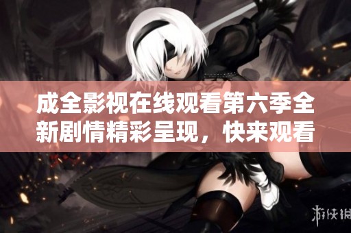 成全影视在线观看第六季全新剧情精彩呈现，快来观看吧！
