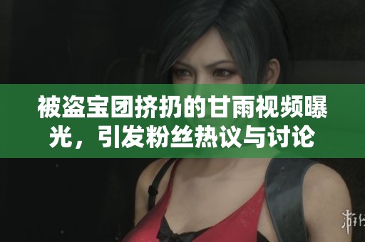 被盗宝团挤扔的甘雨视频曝光，引发粉丝热议与讨论