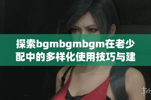 探索bgmbgmbgm在老少配中的多样化使用技巧与建议