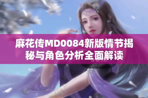 麻花传MD0084新版情节揭秘与角色分析全面解读