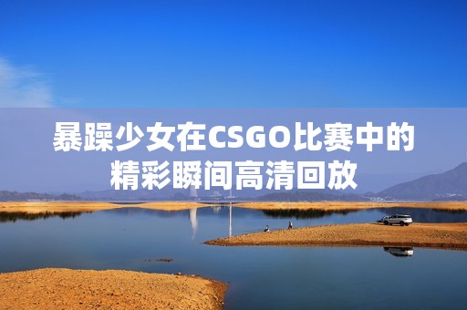 暴躁少女在CSGO比赛中的精彩瞬间高清回放