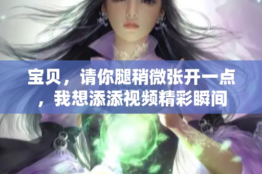 宝贝，请你腿稍微张开一点，我想添添视频精彩瞬间