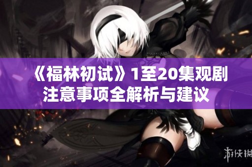 《福林初试》1至20集观剧注意事项全解析与建议