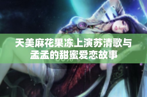 天美麻花果冻上演苏清歌与孟孟的甜蜜爱恋故事