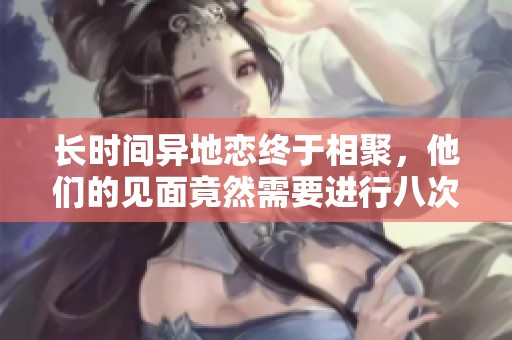 长时间异地恋终于相聚，他们的见面竟然需要进行八次重逢仪式
