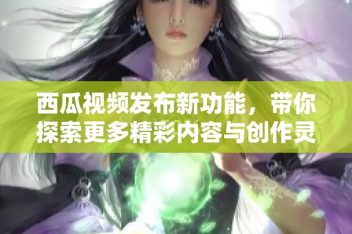 西瓜视频发布新功能，带你探索更多精彩内容与创作灵感