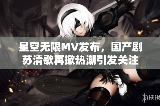 星空无限MV发布，国产剧苏清歌再掀热潮引发关注
