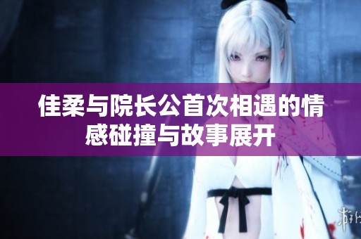 佳柔与院长公首次相遇的情感碰撞与故事展开