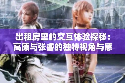 出租房里的交互体验探秘：高康与张睿的独特视角与感受