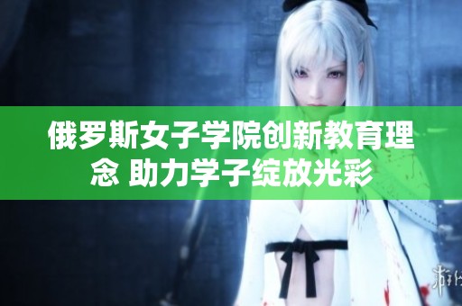 俄罗斯女子学院创新教育理念 助力学子绽放光彩