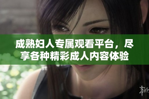成熟妇人专属观看平台，尽享各种精彩成人内容体验