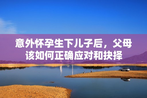 意外怀孕生下儿子后，父母该如何正确应对和抉择
