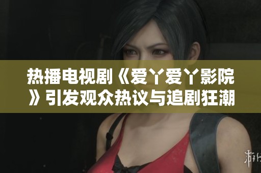 热播电视剧《爱丫爱丫影院》引发观众热议与追剧狂潮