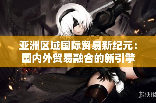 亚洲区域国际贸易新纪元：国内外贸易融合的新引擎
