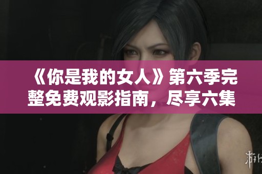 《你是我的女人》第六季完整免费观影指南，尽享六集精彩剧情
