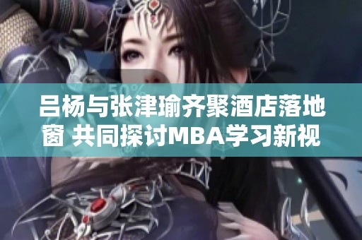 吕杨与张津瑜齐聚酒店落地窗 共同探讨MBA学习新视角