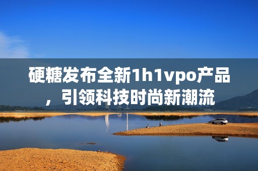 硬糖发布全新1h1vpo产品，引领科技时尚新潮流
