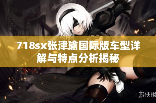 718sx张津瑜国际版车型详解与特点分析揭秘