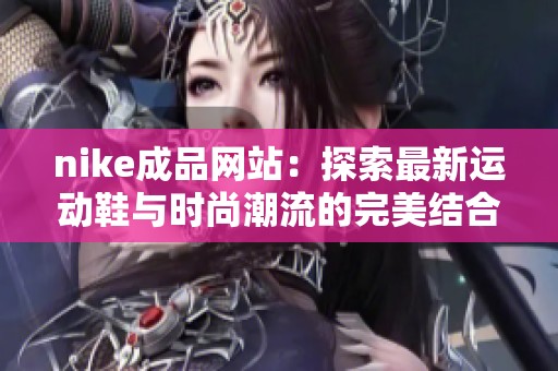 nike成品网站：探索最新运动鞋与时尚潮流的完美结合
