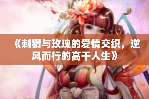 《刺猬与玫瑰的爱情交织，逆风而行的高干人生》