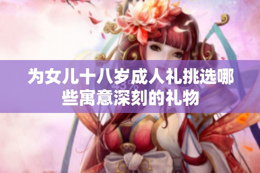 为女儿十八岁成人礼挑选哪些寓意深刻的礼物