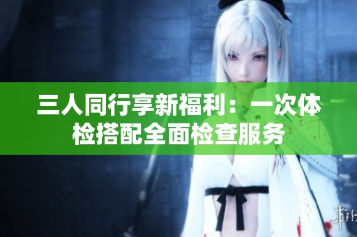 三人同行享新福利：一次体检搭配全面检查服务