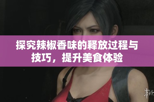 探究辣椒香味的释放过程与技巧，提升美食体验