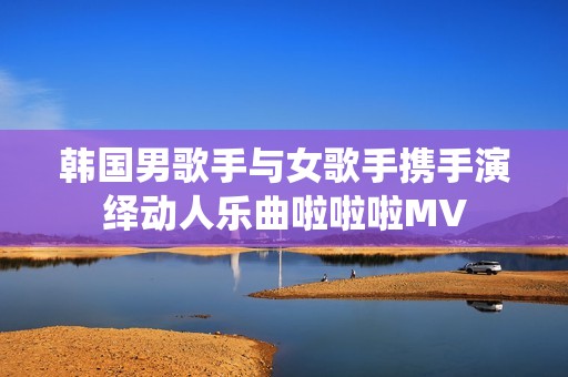 韩国男歌手与女歌手携手演绎动人乐曲啦啦啦MV