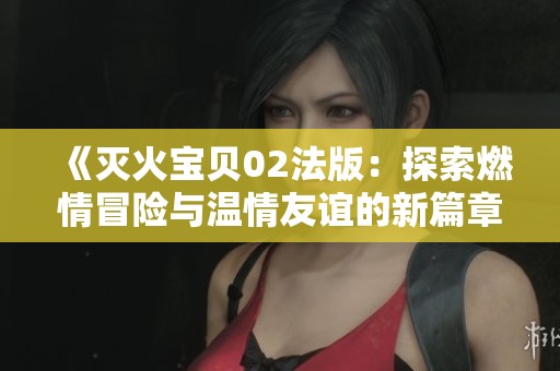 《灭火宝贝02法版：探索燃情冒险与温情友谊的新篇章》