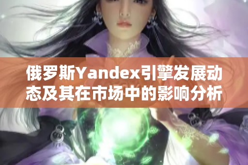 俄罗斯Yandex引擎发展动态及其在市场中的影响分析