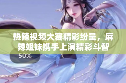 热辣视频大赛精彩纷呈，麻辣姐妹携手上演精彩斗智