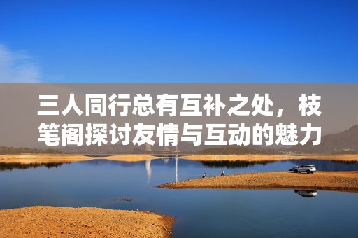 三人同行总有互补之处，枝笔阁探讨友情与互动的魅力