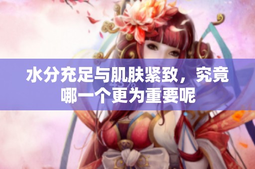 水分充足与肌肤紧致，究竟哪一个更为重要呢