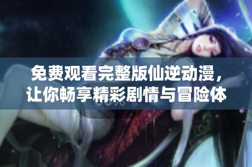 免费观看完整版仙逆动漫，让你畅享精彩剧情与冒险体验