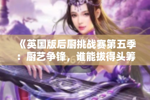 《英国版后厨挑战赛第五季：厨艺争锋，谁能拔得头筹》