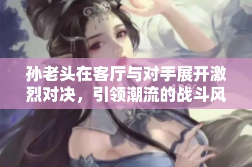 孙老头在客厅与对手展开激烈对决，引领潮流的战斗风潮